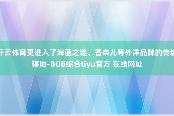 开云体育更进入了海蓝之谜、香奈儿等外洋品牌的传统辖地-BOB综合tiyu官方 在线网址