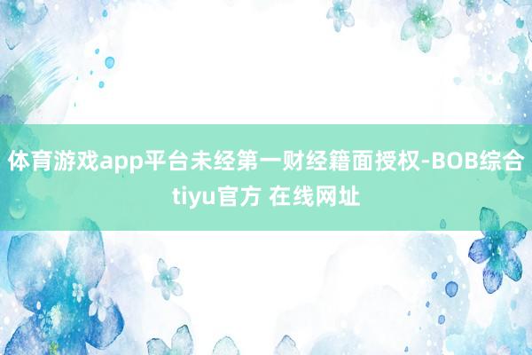 体育游戏app平台未经第一财经籍面授权-BOB综合tiyu官方 在线网址
