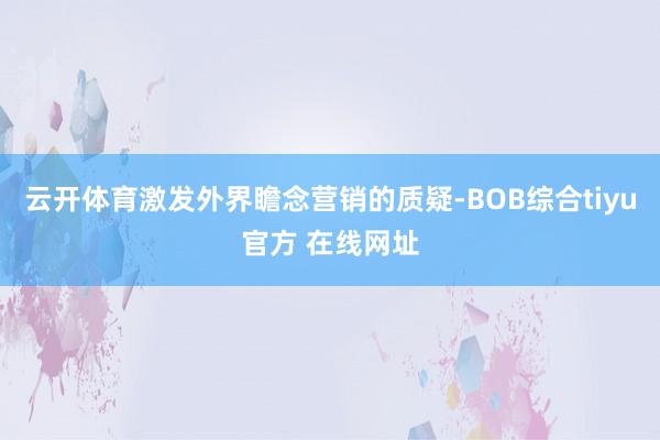 云开体育激发外界瞻念营销的质疑-BOB综合tiyu官方 在线网址