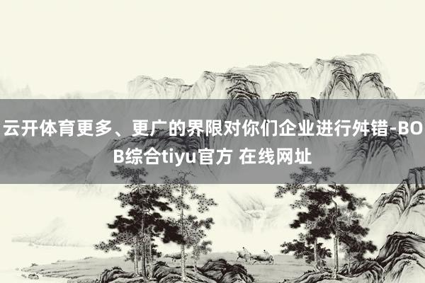 云开体育更多、更广的界限对你们企业进行舛错-BOB综合tiyu官方 在线网址