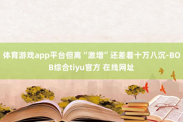 体育游戏app平台但离“激增”还差着十万八沉-BOB综合tiyu官方 在线网址