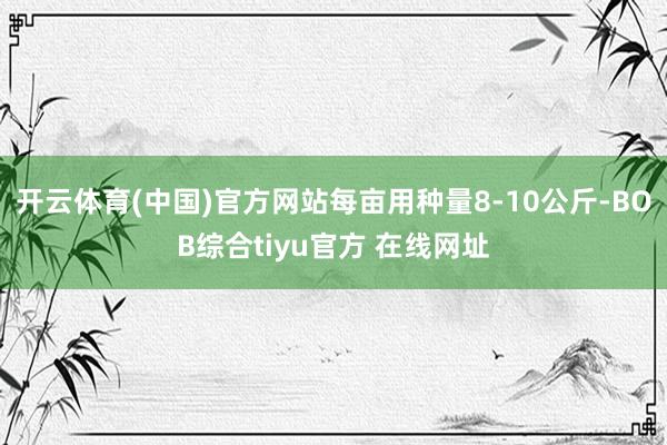 开云体育(中国)官方网站每亩用种量8-10公斤-BOB综合tiyu官方 在线网址