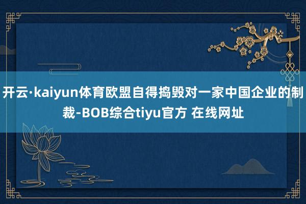 开云·kaiyun体育欧盟自得捣毁对一家中国企业的制裁-BOB综合tiyu官方 在线网址