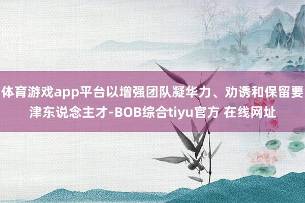 体育游戏app平台以增强团队凝华力、劝诱和保留要津东说念主才-BOB综合tiyu官方 在线网址