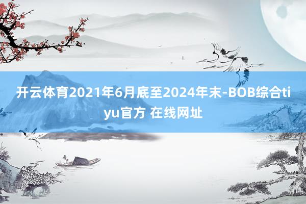 开云体育2021年6月底至2024年末-BOB综合tiyu官方 在线网址