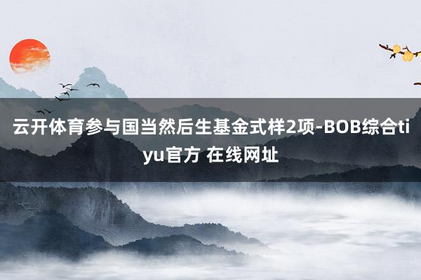 云开体育参与国当然后生基金式样2项-BOB综合tiyu官方 在线网址