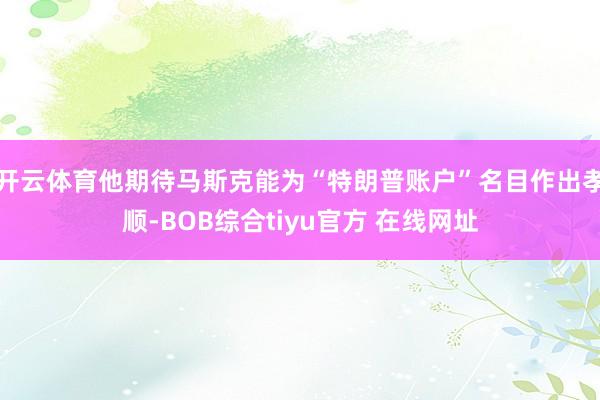 开云体育他期待马斯克能为“特朗普账户”名目作出孝顺-BOB综合tiyu官方 在线网址