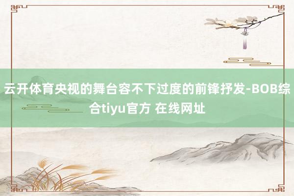 云开体育央视的舞台容不下过度的前锋抒发-BOB综合tiyu官方 在线网址