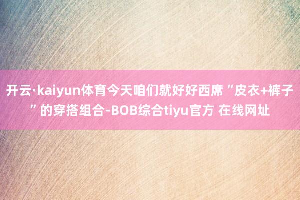 开云·kaiyun体育今天咱们就好好西席“皮衣+裤子”的穿搭组合-BOB综合tiyu官方 在线网址