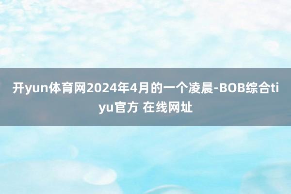 开yun体育网2024年4月的一个凌晨-BOB综合tiyu官方 在线网址