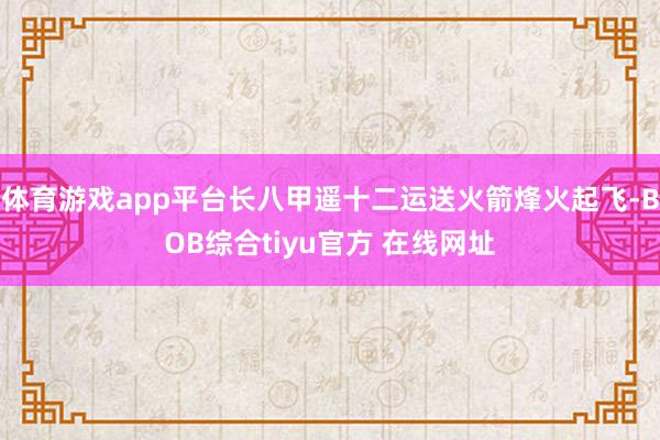 体育游戏app平台长八甲遥十二运送火箭烽火起飞-BOB综合tiyu官方 在线网址