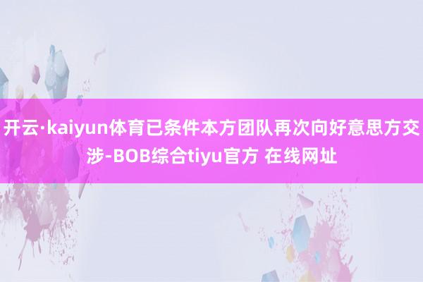 开云·kaiyun体育已条件本方团队再次向好意思方交涉-BOB综合tiyu官方 在线网址