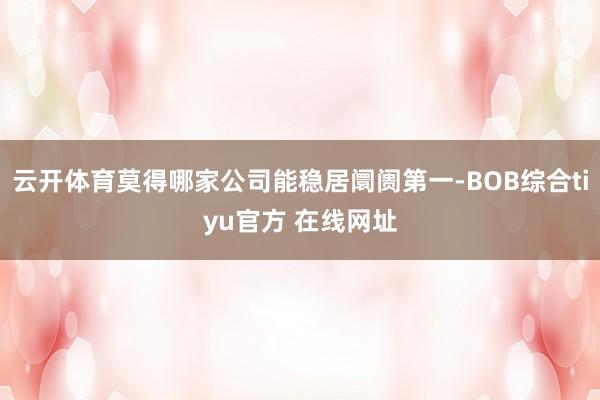 云开体育莫得哪家公司能稳居阛阓第一-BOB综合tiyu官方 在线网址