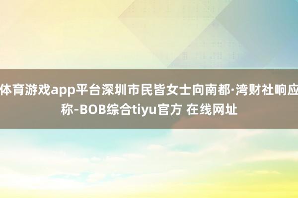 体育游戏app平台深圳市民皆女士向南都·湾财社响应称-BOB综合tiyu官方 在线网址